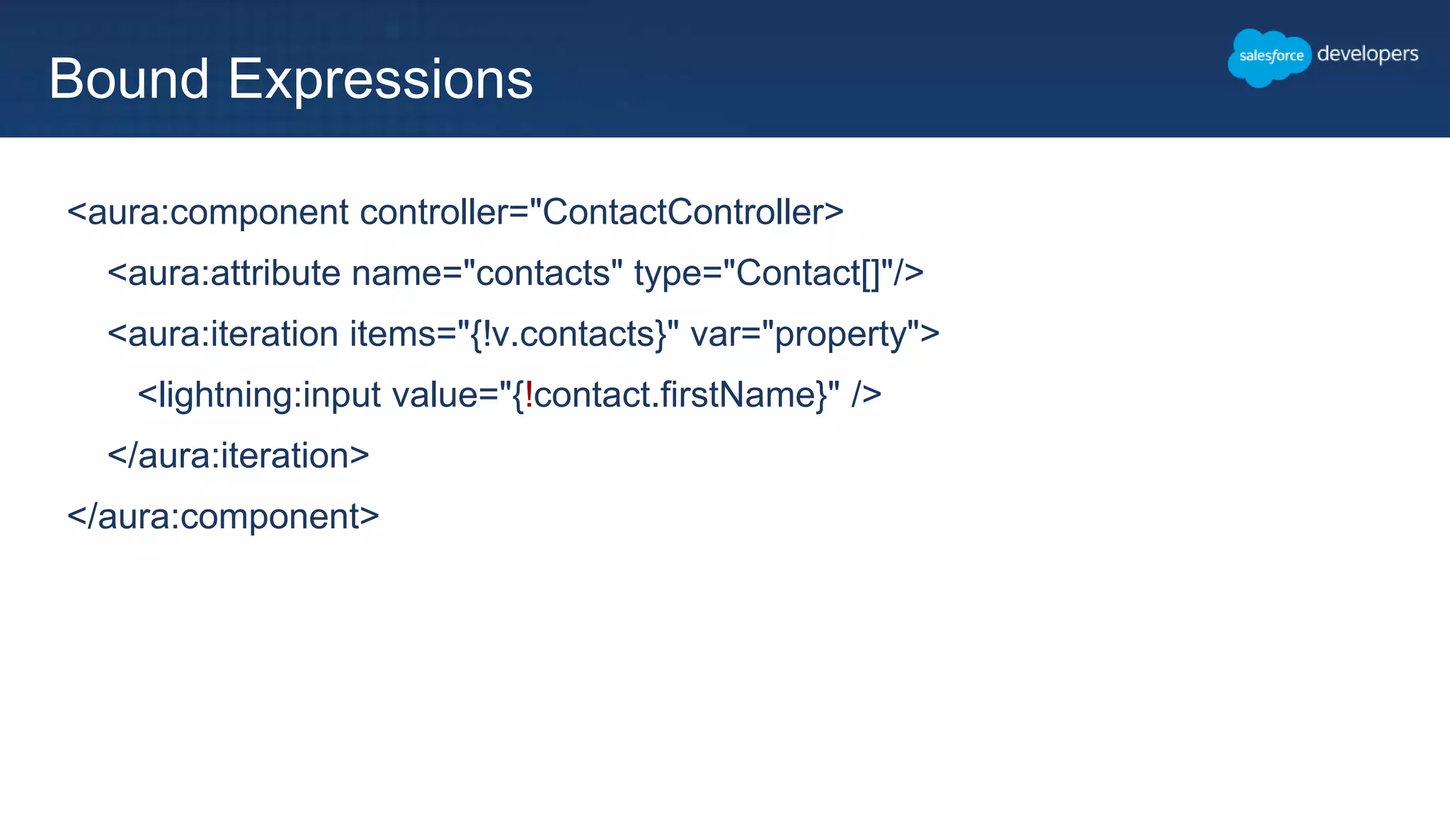 <aura:component controller="ContactController>
<aura:attribute name="contacts" type="Contact[]"/>
<aura:iteration items="{!v.contacts}" var="property">
<lightning:input value="{!contact.firstName}" />
</aura:iteration>
</aura:component>
Bound Expressions
 