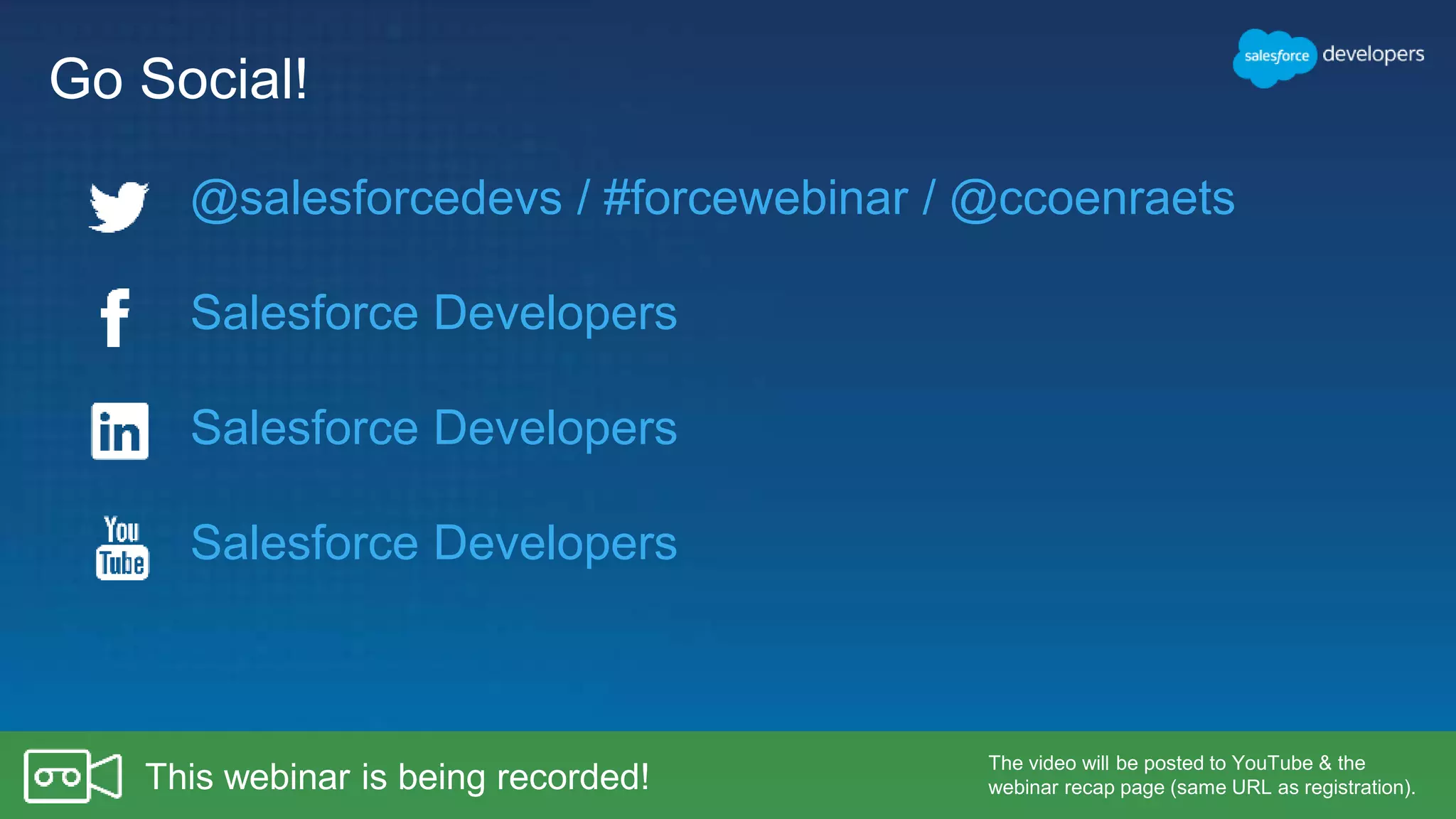 Go Social!
Salesforce Developers
Salesforce Developers
Salesforce Developers
The video will be posted to YouTube & the
webinar recap page (same URL as registration).This webinar is being recorded!
@salesforcedevs / #forcewebinar / @ccoenraets
 