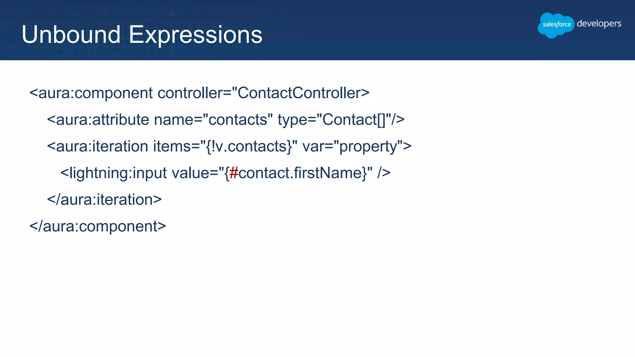 <aura:component controller="ContactController>
<aura:attribute name="contacts" type="Contact[]"/>
<aura:iteration items="{!v.contacts}" var="property">
<lightning:input value="{#contact.firstName}" />
</aura:iteration>
</aura:component>
Unbound Expressions
 
