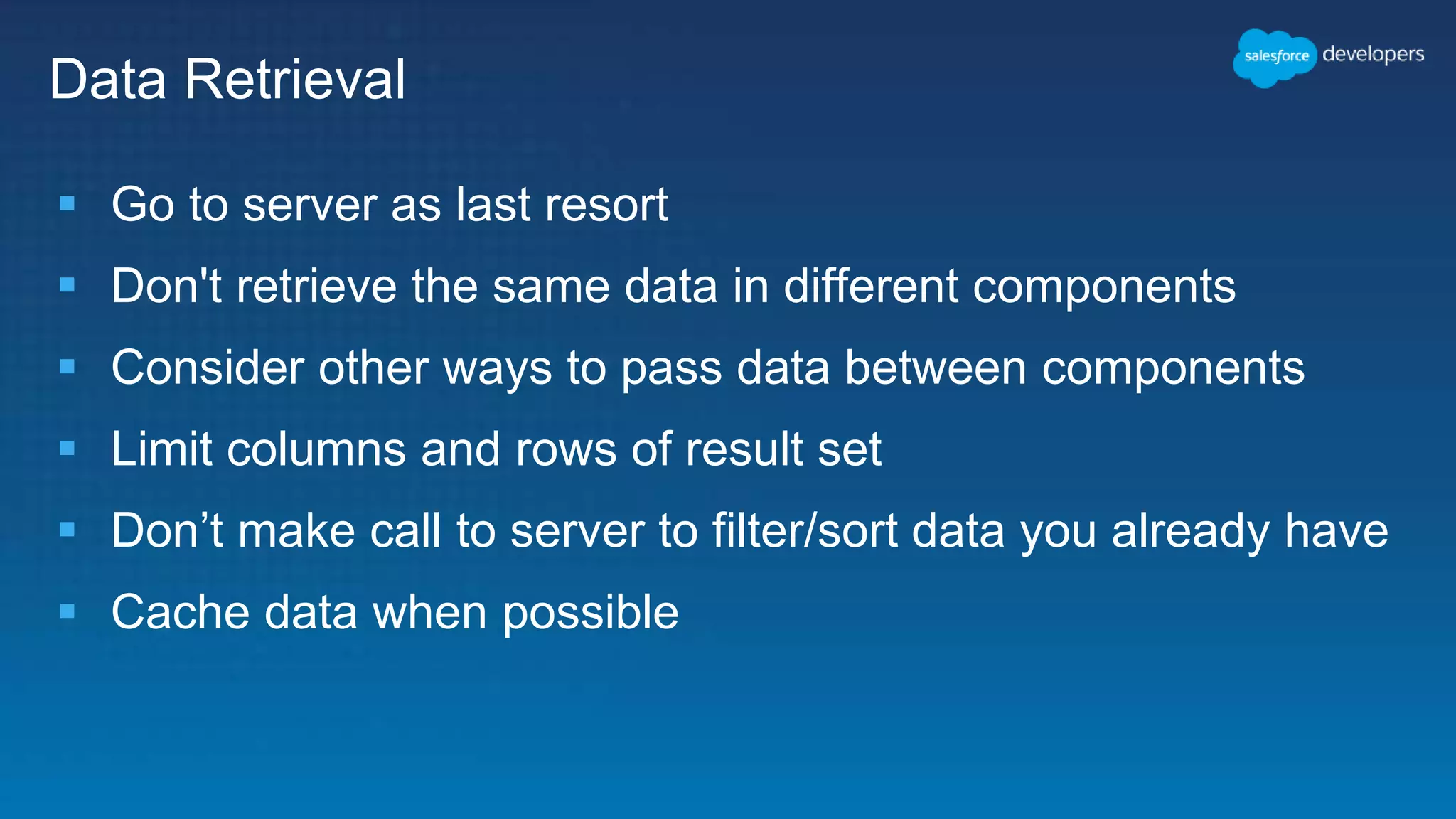 Data Retrieval
 Go to server as last resort
 Don't retrieve the same data in different components
 Consider other ways to pass data between components
 Limit columns and rows of result set
 Don’t make call to server to filter/sort data you already have
 Cache data when possible
 