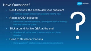▪ Don’t wait until the end to ask your question!
– Technical support will answer questions starting now.
▪ Respect Q&A etiquette
– Please don’t repeat questions. The support team is working
their way down the queue.
▪ Stick around for live Q&A at the end
– Speakers will tackle more questions at the end, time-
allowing.
▪ Head to Developer Forums
– More questions? Visit developer.salesforce.com/forums
Have Questions?
 