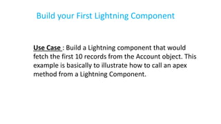 Build your First Lightning Component
Use Case : Build a Lightning component that would
fetch the first 10 records from the Account object. This
example is basically to illustrate how to call an apex
method from a Lightning Component.
 