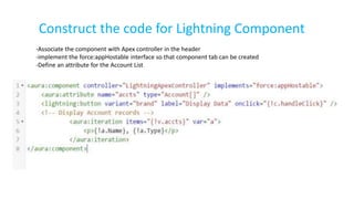 Construct the code for Lightning Component
-Associate the component with Apex controller in the header
-implement the force:appHostable interface so that component tab can be created
-Define an attribute for the Account List
 