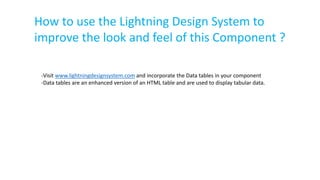 How to use the Lightning Design System to
improve the look and feel of this Component ?
-Visit www.lightningdesignsystem.com and incorporate the Data tables in your component
-Data tables are an enhanced version of an HTML table and are used to display tabular data.
 