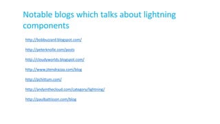 Notable blogs which talks about lightning
components
http://bobbuzzard.blogspot.com/
http://peterknolle.com/posts
http://cloudyworlds.blogspot.com/
http://www.jitendrazaa.com/blog
http://pchittum.com/
http://andyinthecloud.com/category/lightning/
http://paulbattisson.com/blog
 