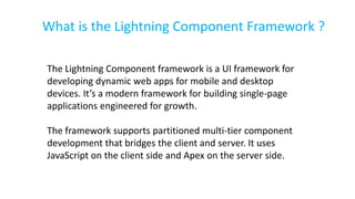 What is the Lightning Component Framework ?
The Lightning Component framework is a UI framework for
developing dynamic web apps for mobile and desktop
devices. It’s a modern framework for building single-page
applications engineered for growth.
The framework supports partitioned multi-tier component
development that bridges the client and server. It uses
JavaScript on the client side and Apex on the server side.
 