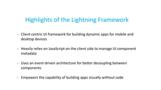Highlights of the Lightning Framework
- Client centric UI framework for building dynamic apps for mobile and
desktop devices
- Heavily relies on JavaScript on the client side to manage UI component
metadata
- Uses an event-driven architecture for better decoupling between
components
- Empowers the capability of building apps visually without code
 