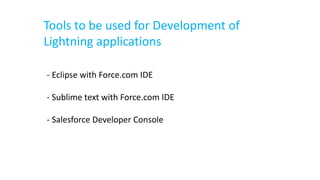Tools to be used for Development of
Lightning applications
- Eclipse with Force.com IDE
- Sublime text with Force.com IDE
- Salesforce Developer Console
 