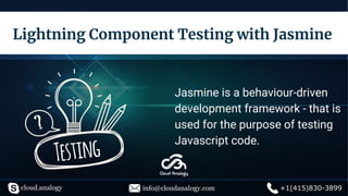Lightning Component Testing with Jasmine
Jasmine is a behaviour-driven
development framework - that is
used for the purpose of testing
Javascript code.
cloud.analogy info@cloudanalogy.com +1(415)830-3899
 