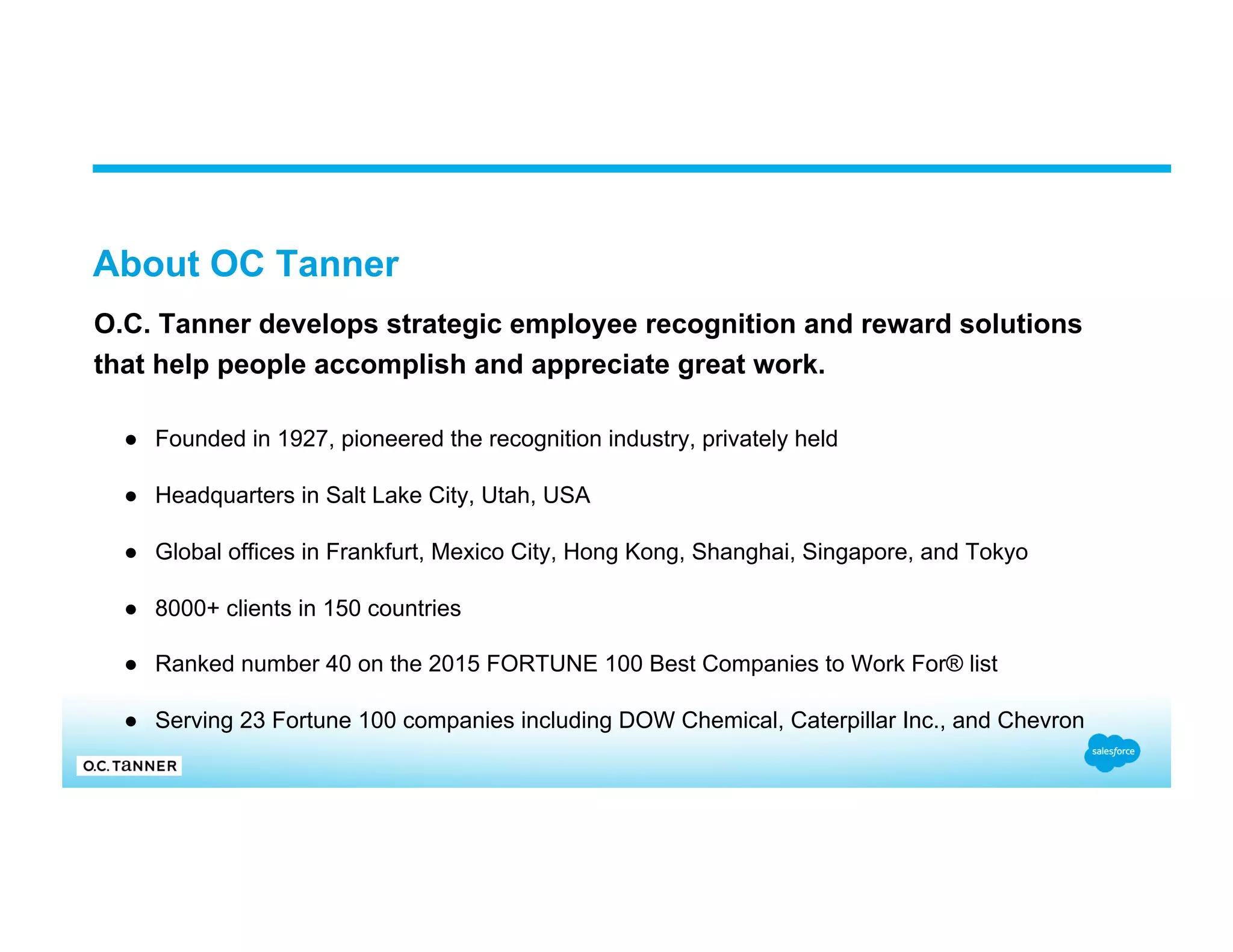 About OC Tanner O.C. Tanner develops strategic employee recognition and reward solutions that help people accomplish and appreciate great work. ●  Founded in 1927, pioneered the recognition industry, privately held ●  Headquarters in Salt Lake City, Utah, USA ●  Global offices in Frankfurt, Mexico City, Hong Kong, Shanghai, Singapore, and Tokyo ●  8000+ clients in 150 countries ●  Ranked number 40 on the 2015 FORTUNE 100 Best Companies to Work For® list ●  Serving 23 Fortune 100 companies including DOW Chemical, Caterpillar Inc., and Chevron 