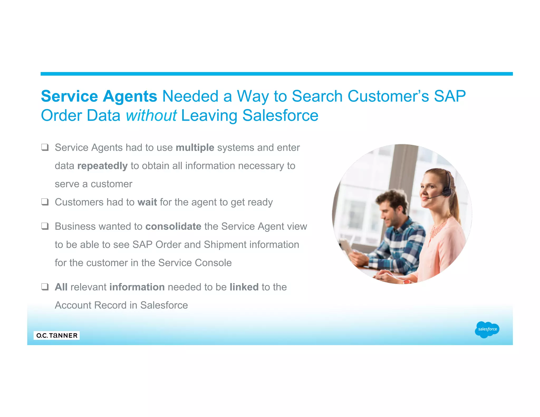 Service Agents Needed a Way to Search Customer’s SAP Order Data without Leaving Salesforce ❑  Service Agents had to use multiple systems and enter data repeatedly to obtain all information necessary to serve a customer ❑  Customers had to wait for the agent to get ready ❑  Business wanted to consolidate the Service Agent view to be able to see SAP Order and Shipment information for the customer in the Service Console ❑  All relevant information needed to be linked to the Account Record in Salesforce 