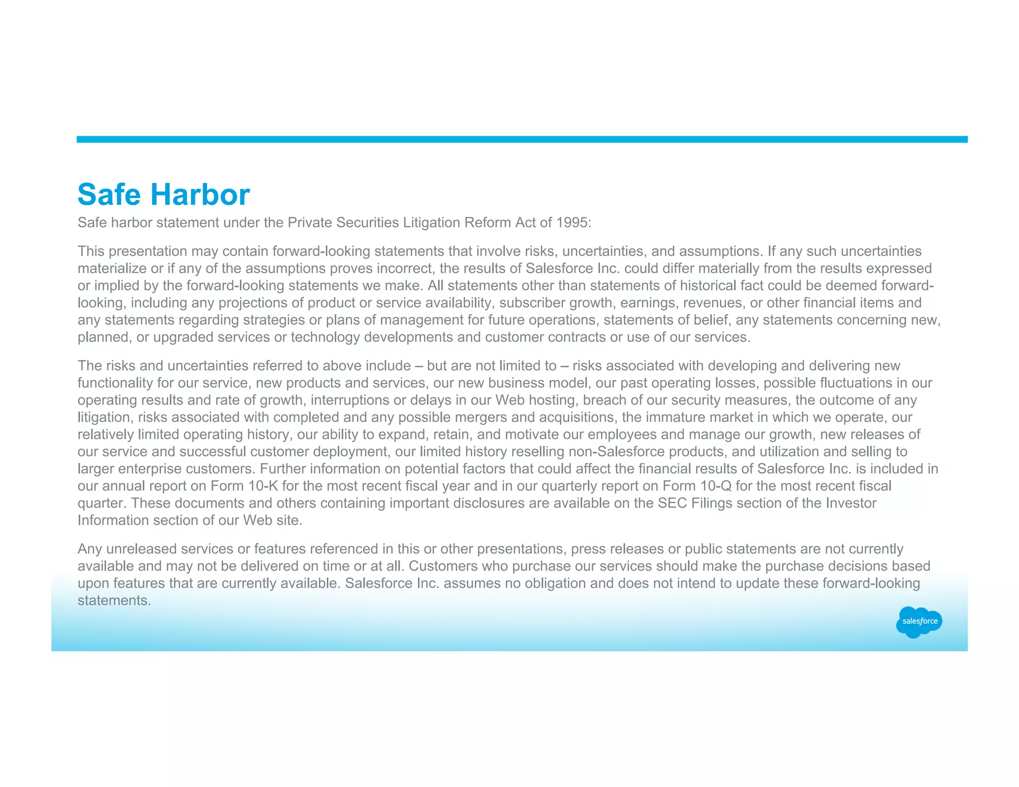 Safe Harbor ​ Safe harbor statement under the Private Securities Litigation Reform Act of 1995: ​ This presentation may contain forward-looking statements that involve risks, uncertainties, and assumptions. If any such uncertainties materialize or if any of the assumptions proves incorrect, the results of Salesforce Inc. could differ materially from the results expressed or implied by the forward-looking statements we make. All statements other than statements of historical fact could be deemed forward- looking, including any projections of product or service availability, subscriber growth, earnings, revenues, or other financial items and any statements regarding strategies or plans of management for future operations, statements of belief, any statements concerning new, planned, or upgraded services or technology developments and customer contracts or use of our services. ​ The risks and uncertainties referred to above include – but are not limited to – risks associated with developing and delivering new functionality for our service, new products and services, our new business model, our past operating losses, possible fluctuations in our operating results and rate of growth, interruptions or delays in our Web hosting, breach of our security measures, the outcome of any litigation, risks associated with completed and any possible mergers and acquisitions, the immature market in which we operate, our relatively limited operating history, our ability to expand, retain, and motivate our employees and manage our growth, new releases of our service and successful customer deployment, our limited history reselling non-Salesforce products, and utilization and selling to larger enterprise customers. Further information on potential factors that could affect the financial results of Salesforce Inc. is included in our annual report on Form 10-K for the most recent fiscal year and in our quarterly report on Form 10-Q for the most recent fiscal quarter. These documents and others containing important disclosures are available on the SEC Filings section of the Investor Information section of our Web site. ​ Any unreleased services or features referenced in this or other presentations, press releases or public statements are not currently available and may not be delivered on time or at all. Customers who purchase our services should make the purchase decisions based upon features that are currently available. Salesforce Inc. assumes no obligation and does not intend to update these forward-looking statements. 
