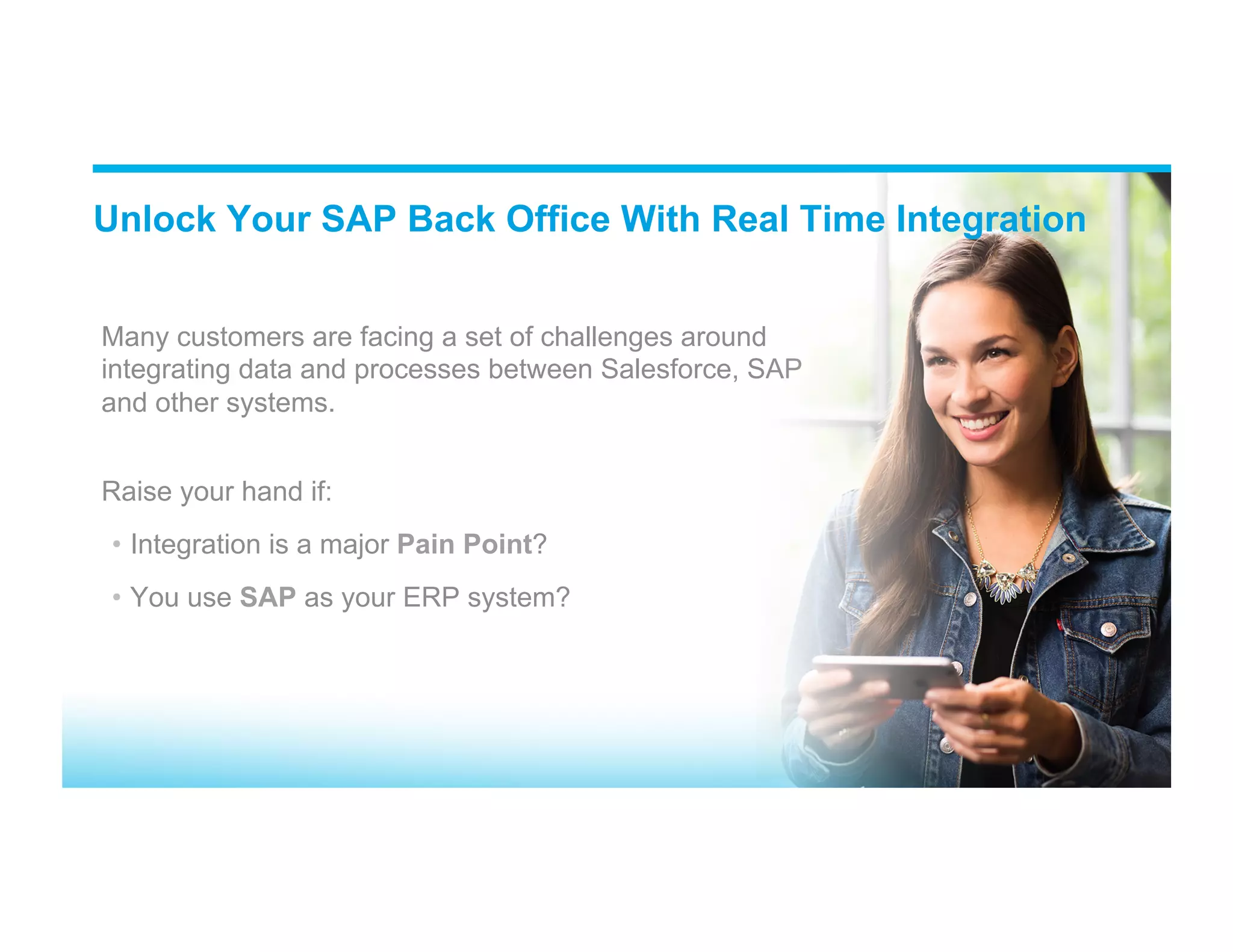 Many customers are facing a set of challenges around integrating data and processes between Salesforce, SAP and other systems. Raise your hand if: •  Integration is a major Pain Point? •  You use SAP as your ERP system? Unlock Your SAP Back Office With Real Time Integration 