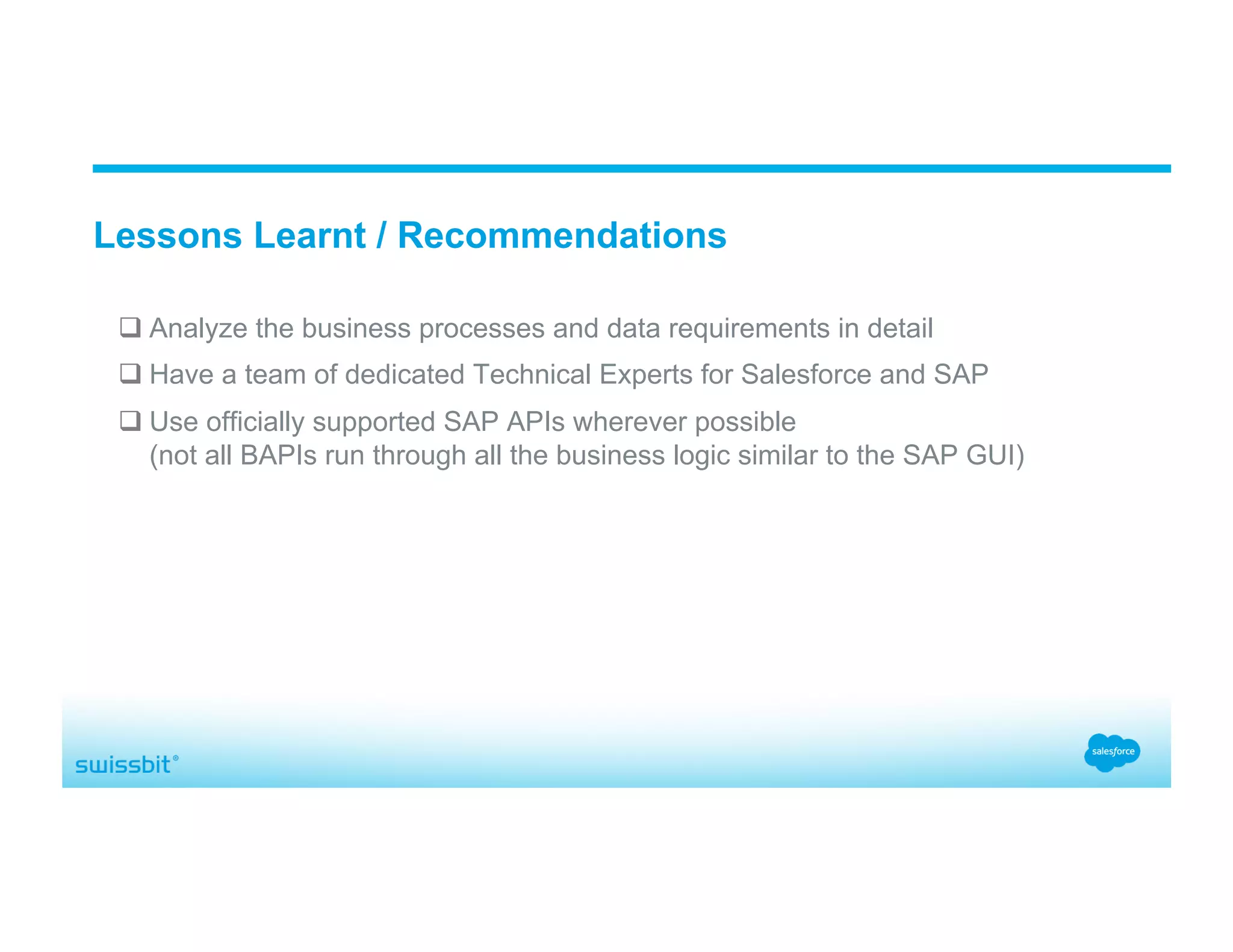 q Analyze the business processes and data requirements in detail q Have a team of dedicated Technical Experts for Salesforce and SAP q Use officially supported SAP APIs wherever possible (not all BAPIs run through all the business logic similar to the SAP GUI) Lessons Learnt / Recommendations 