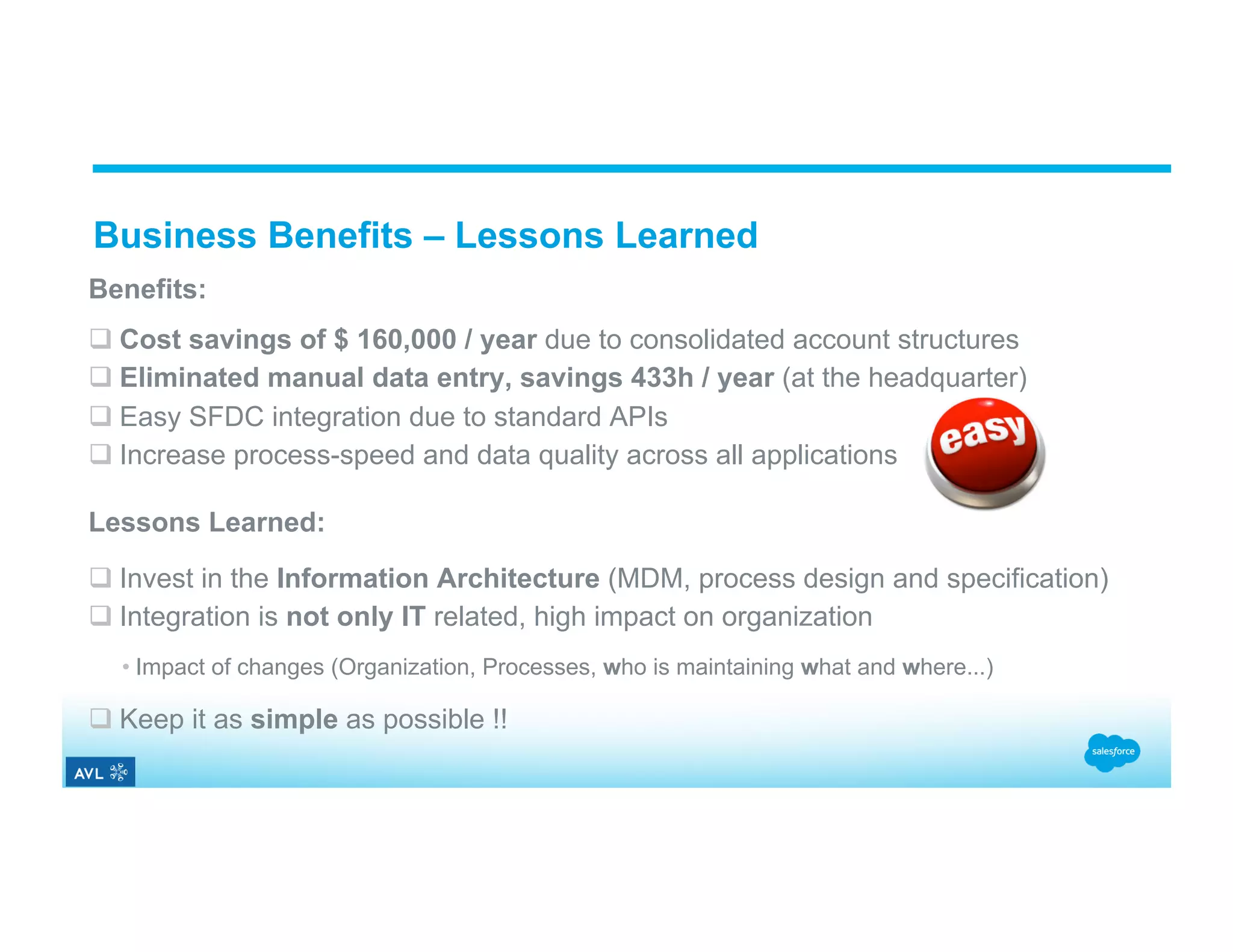 Business Benefits – Lessons Learned Benefits: q Cost savings of $ 160,000 / year due to consolidated account structures q Eliminated manual data entry, savings 433h / year (at the headquarter) q Easy SFDC integration due to standard APIs q Increase process-speed and data quality across all applications Lessons Learned: q Invest in the Information Architecture (MDM, process design and specification) q Integration is not only IT related, high impact on organization • Impact of changes (Organization, Processes, who is maintaining what and where...) q Keep it as simple as possible !! 