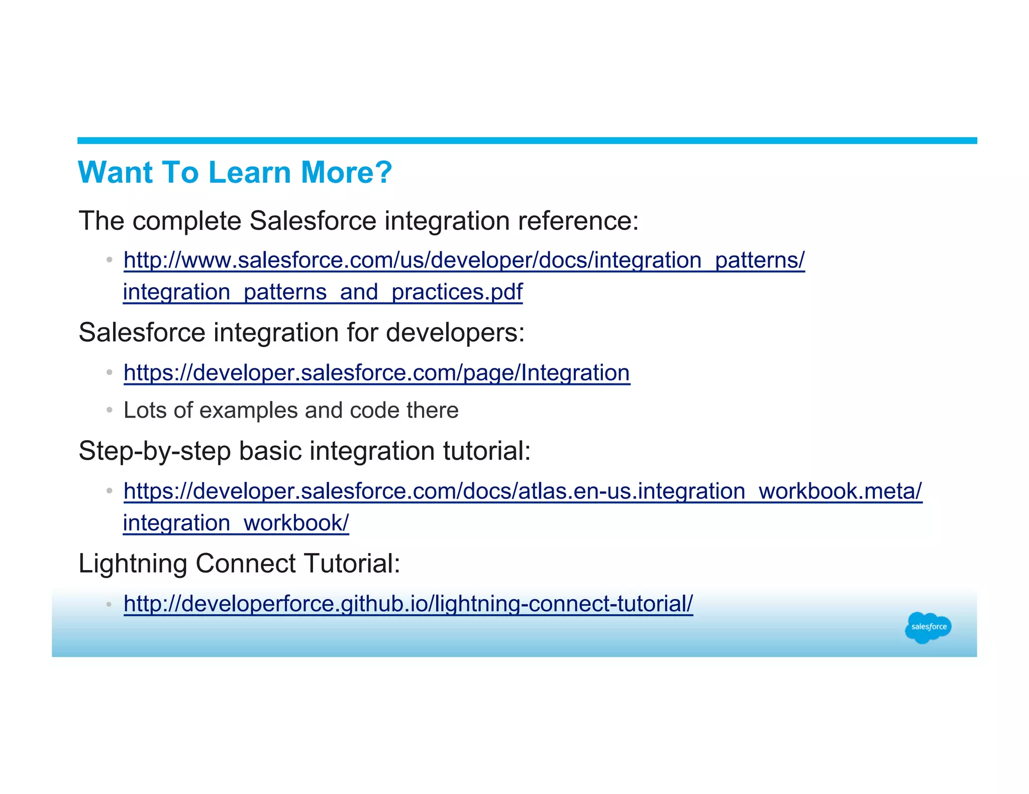 Want To Learn More? ​ The complete Salesforce integration reference: •  http://www.salesforce.com/us/developer/docs/integration_patterns/ integration_patterns_and_practices.pdf ​ Salesforce integration for developers: •  https://developer.salesforce.com/page/Integration •  Lots of examples and code there ​ Step-by-step basic integration tutorial: •  https://developer.salesforce.com/docs/atlas.en-us.integration_workbook.meta/ integration_workbook/ ​ Lightning Connect Tutorial: •  http://developerforce.github.io/lightning-connect-tutorial/ 