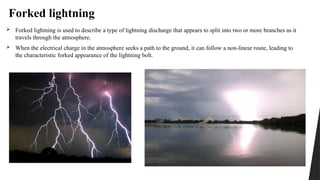 Forked lightning
 Forked lightning is used to describe a type of lightning discharge that appears to split into two or more branches as it
travels through the atmosphere.
 When the electrical charge in the atmosphere seeks a path to the ground, it can follow a non-linear route, leading to
the characteristic forked appearance of the lightning bolt.
 