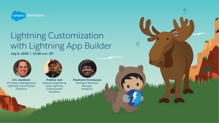 Lightning Customization
with Lightning App Builder
July 6, 2018 | 11:00 a.m. IST
Eric Jacobson
VP, Product Management,
Lightning Customization
Salesforce
Prakhar Jain
Software Engineering
Lead, Lightning
Customization
Salesforce
Shashank Srivatsavya
Developer Relations
Manager
Salesforce
 