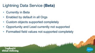 Lightning Data Service (Beta)
• Currently in Beta
• Enabled by default in all Orgs
• Custom objects supported completely
• Opportunity and Lead currently not supported
• Formatted field values not supported completely
 