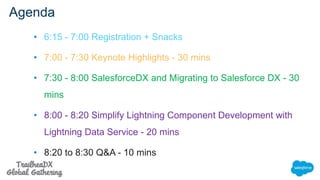 Agenda
• 6:15 - 7:00 Registration + Snacks
• 7:00 - 7:30 Keynote Highlights - 30 mins
• 7:30 - 8:00 SalesforceDX and Migrating to Salesforce DX - 30
mins
• 8:00 - 8:20 Simplify Lightning Component Development with
Lightning Data Service - 20 mins
• 8:20 to 8:30 Q&A - 10 mins
 