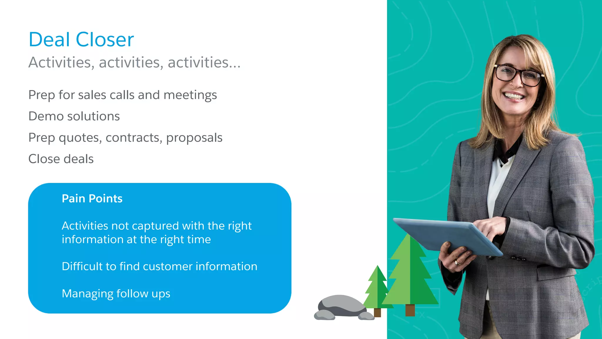 Deal Closer
​Prep for sales calls and meetings
​Demo solutions
​Prep quotes, contracts, proposals
​Close deals
Activities, activities, activities…
Pain Points
Activities not captured with the right
information at the right time
Difficult to find customer information
Managing follow ups
 
