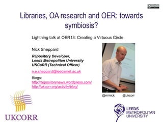 Libraries, OA research and OER: towards
                symbiosis?
   Lightning talk at OER13: Creating a Virtuous Circle

   Nick Sheppard
   Repository Developer,
   Leeds Metropolitan University
   UKCoRR (Technical Officer)
   n.e.sheppard@leedsmet.ac.uk
   Blogs:
   http://repositorynews.wordpress.com/
   http://ukcorr.org/activity/blog/

                                          @mrnick    @ukcorr
 
