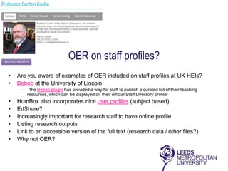 OER on staff profiles?
•   Are you aware of examples of OER included on staff profiles at UK HEIs?
•   Bebob at the University of Lincoln
     –    “the Bebop plugin has provided a way for staff to publish a curated list of their teaching
         resources, which can be displayed on their official Staff Directory profile”
•   HumBox also incorporates nice user profiles (subject based)
•   EdShare?
•   Increasingly important for research staff to have online profile
•   Listing research outputs
•   Link to an accessible version of the full text (research data / other files?)
•   Why not OER?
 