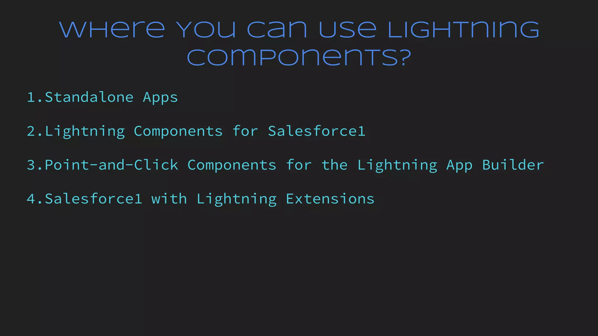 Where You Can Use Lightning
Components?
1.Standalone Apps
2.Lightning Components for Salesforce1
3.Point-and-Click Components for the Lightning App Builder
4.Salesforce1 with Lightning Extensions
 