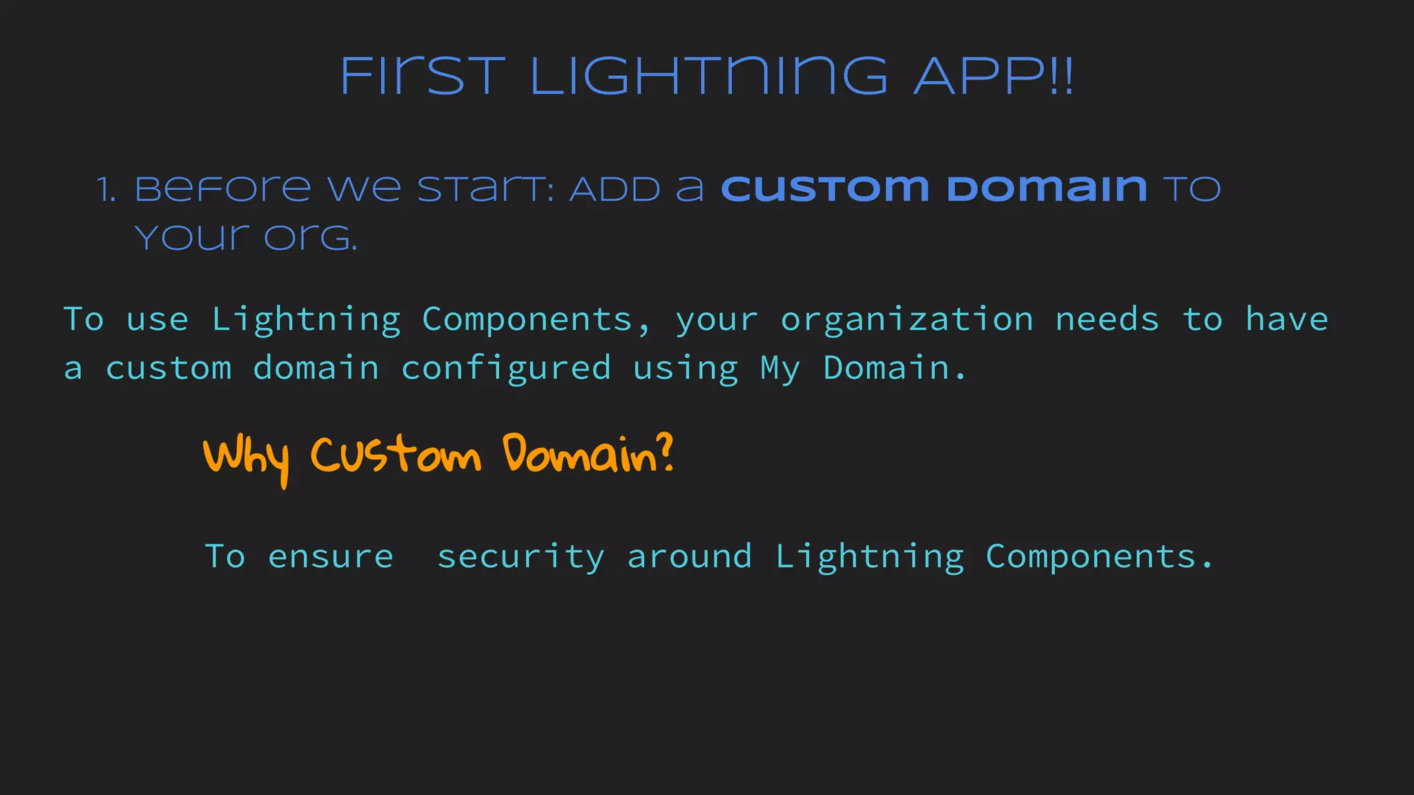 First Lightning App!!
1. Before We Start: Add a Custom Domain to
Your Org.
To use Lightning Components, your organization needs to have
a custom domain configured using My Domain.
Why Custom Domain?
To ensure security around Lightning Components.
 