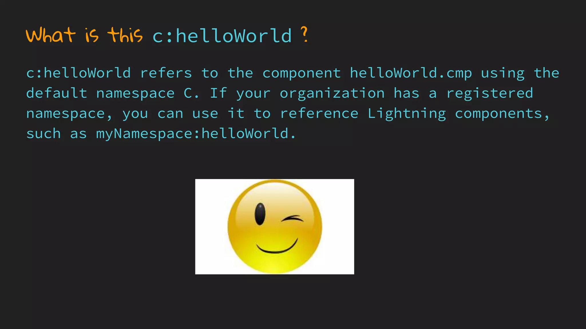 What is this c:helloWorld ?
c:helloWorld refers to the component helloWorld.cmp using the
default namespace C. If your organization has a registered
namespace, you can use it to reference Lightning components,
such as myNamespace:helloWorld.
 