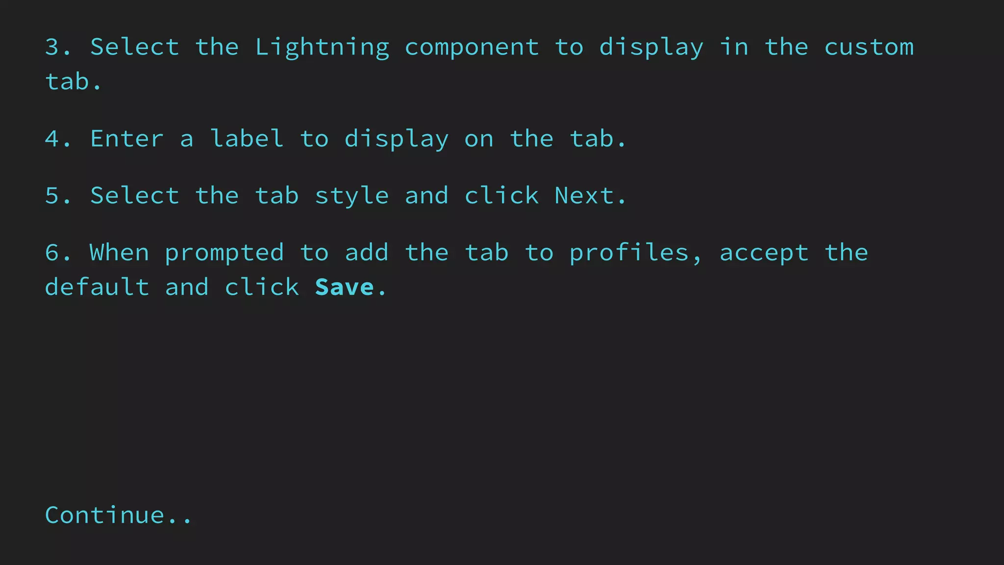 3. Select the Lightning component to display in the custom
tab.
4. Enter a label to display on the tab.
5. Select the tab style and click Next.
6. When prompted to add the tab to profiles, accept the
default and click Save.
Continue..
 