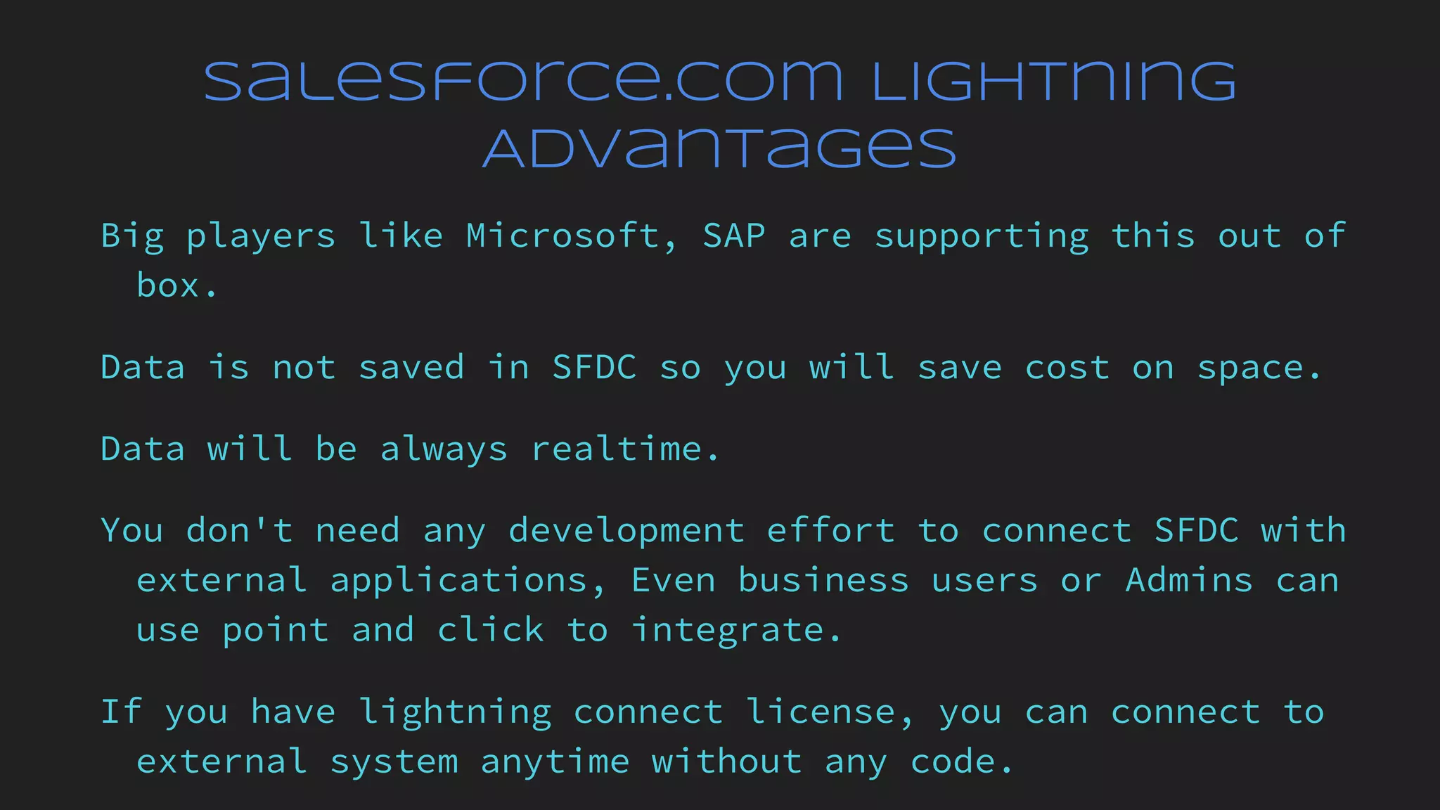 Salesforce.com Lightning
Advantages
Big players like Microsoft, SAP are supporting this out of
box.
Data is not saved in SFDC so you will save cost on space.
Data will be always realtime.
You don't need any development effort to connect SFDC with
external applications, Even business users or Admins can
use point and click to integrate.
If you have lightning connect license, you can connect to
external system anytime without any code.
 