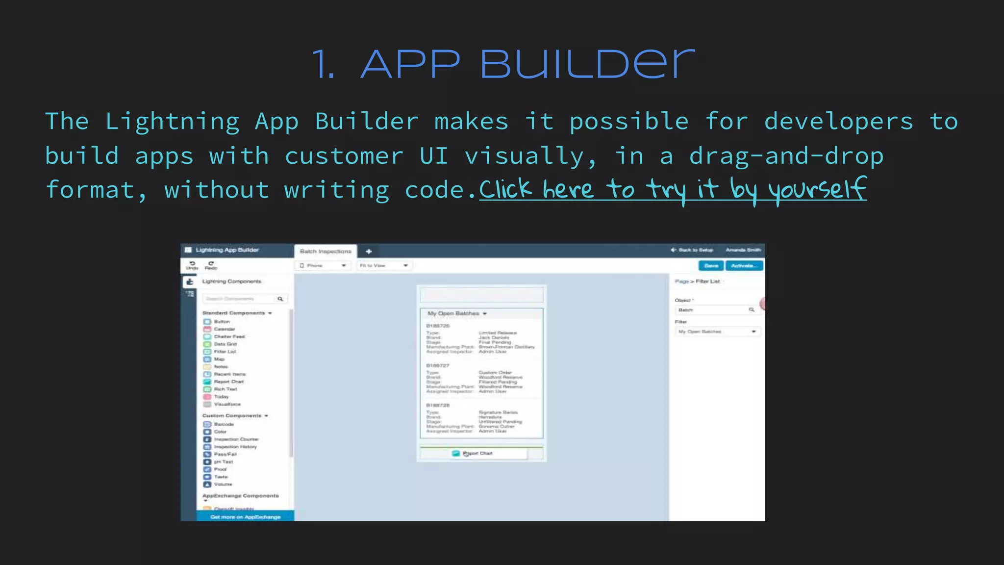 1. App Builder
The Lightning App Builder makes it possible for developers to
build apps with customer UI visually, in a drag-and-drop
format, without writing code.Click here to try it by yourself
 