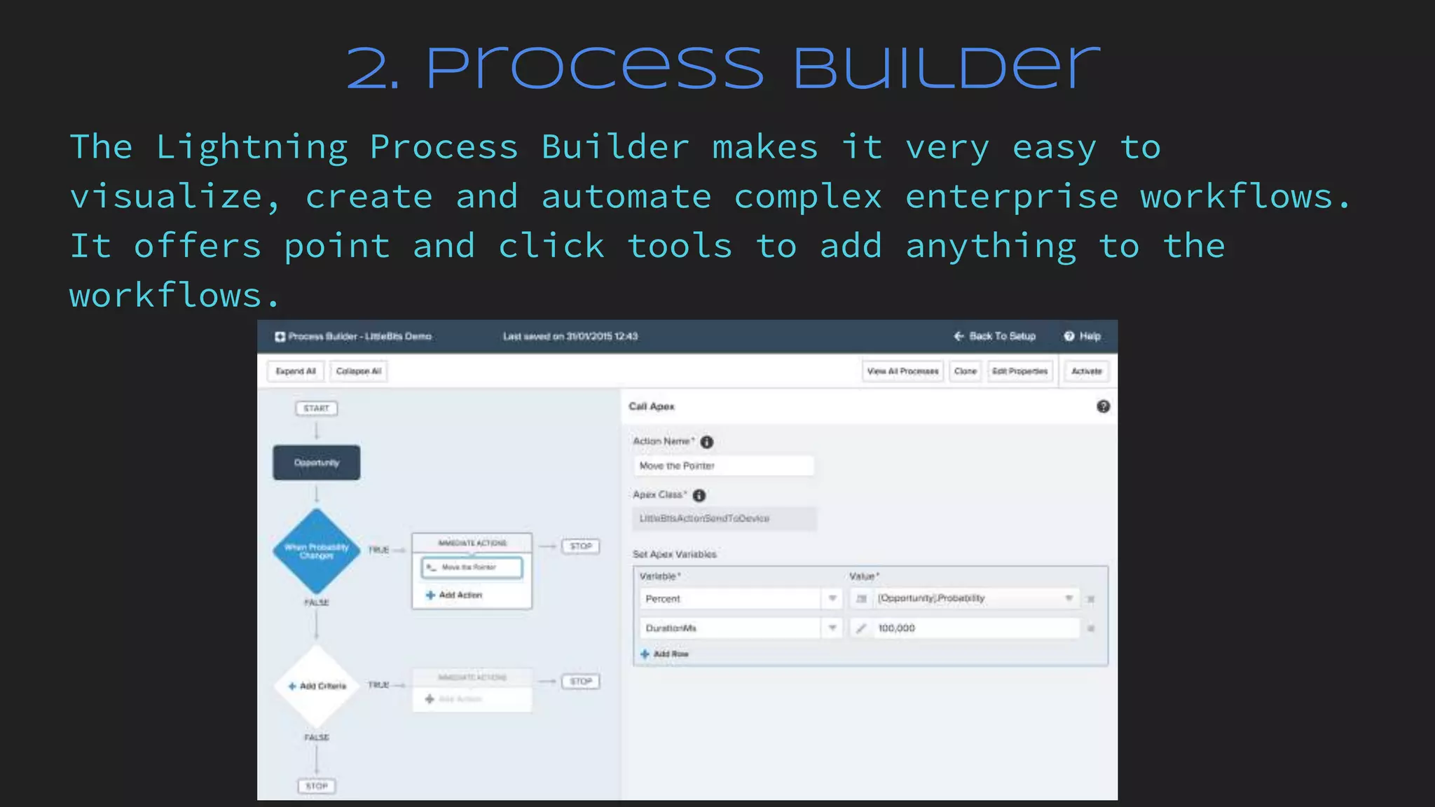 2. Process Builder
The Lightning Process Builder makes it very easy to
visualize, create and automate complex enterprise workflows.
It offers point and click tools to add anything to the
workflows.
 