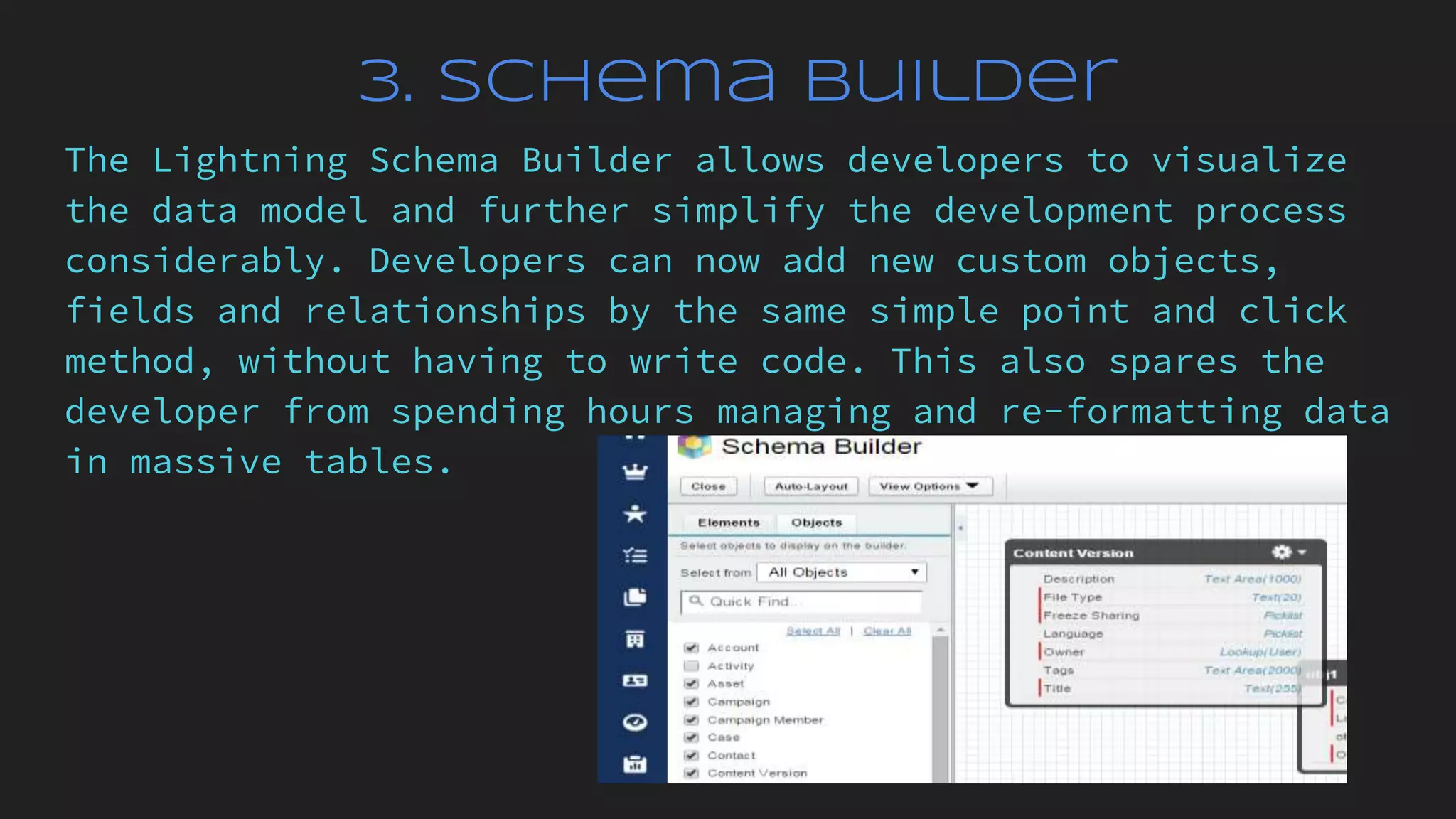 3. Schema Builder
The Lightning Schema Builder allows developers to visualize
the data model and further simplify the development process
considerably. Developers can now add new custom objects,
fields and relationships by the same simple point and click
method, without having to write code. This also spares the
developer from spending hours managing and re-formatting data
in massive tables.
 