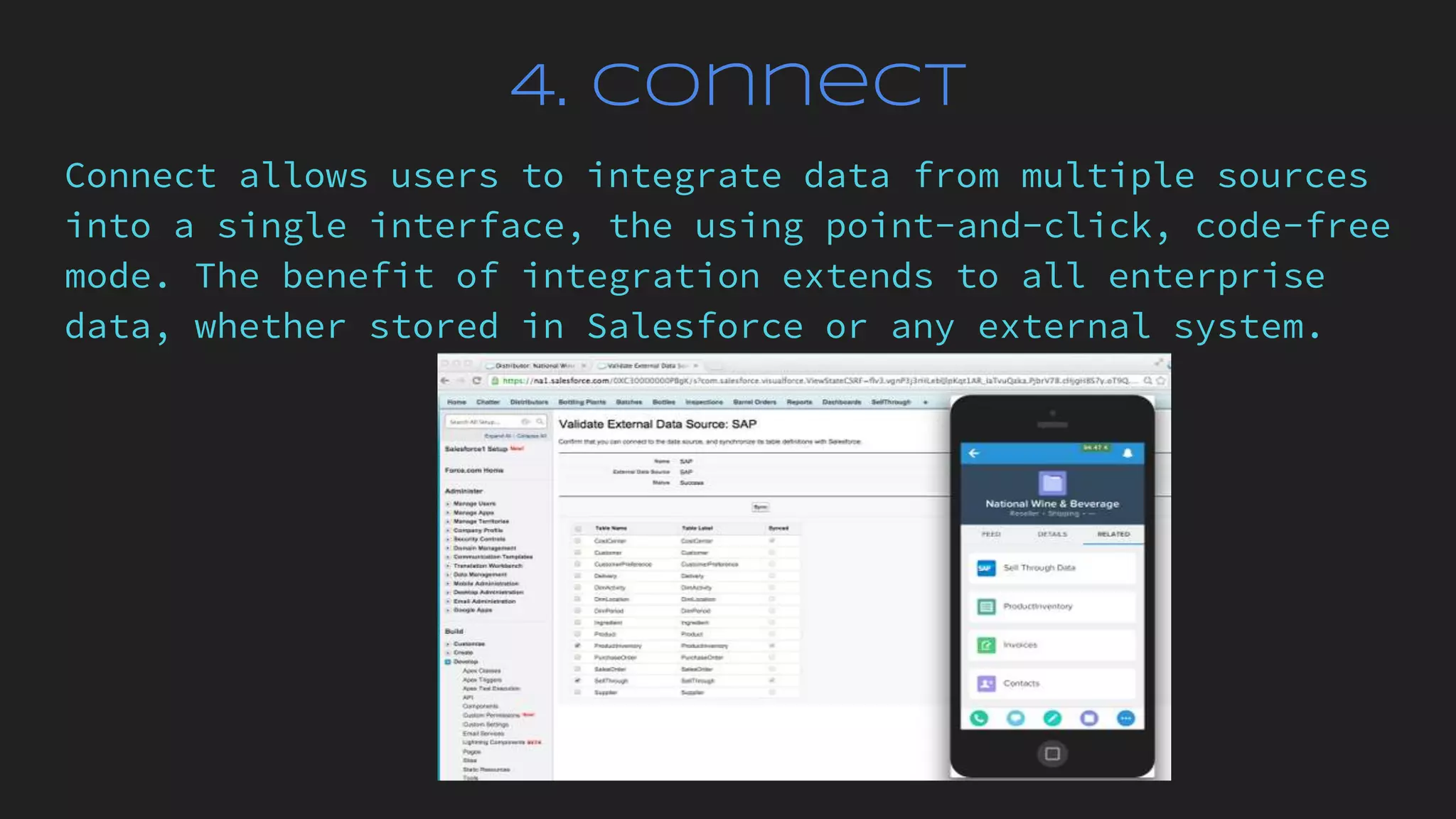 4. Connect
Connect allows users to integrate data from multiple sources
into a single interface, the using point-and-click, code-free
mode. The benefit of integration extends to all enterprise
data, whether stored in Salesforce or any external system.
 
