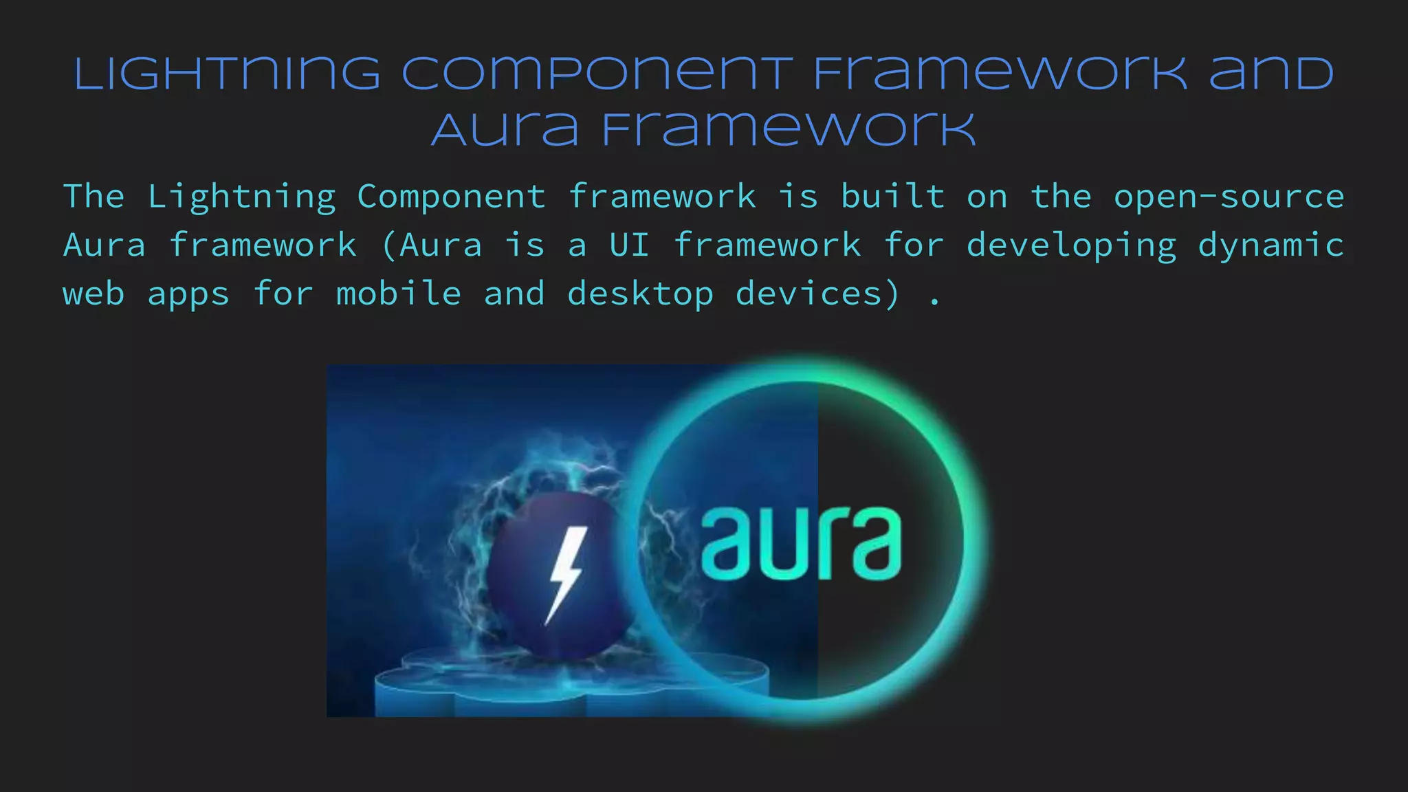 Lightning Component Framework and
Aura Framework
The Lightning Component framework is built on the open-source
Aura framework (Aura is a UI framework for developing dynamic
web apps for mobile and desktop devices) .
 