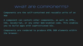 What are Components?
Components are the self-contained and reusable units of an
app
A component can contain other components, as well as HTML,
CSS, JavaScript, or any other Web-enabled code. This enables
you to build apps with sophisticated UIs.
Components are rendered to produce HTML DOM elements within
the browser.
 