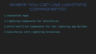 Where You Can Use Lightning
Components?
1.Standalone Apps
2.Lightning Components for Salesforce1
3.Point-and-Click Components for the Lightning App Builder
4.Salesforce1 with Lightning Extensions
 