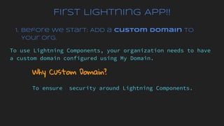 First Lightning App!!
1. Before We Start: Add a Custom Domain to
Your Org.
To use Lightning Components, your organization needs to have
a custom domain configured using My Domain.
Why Custom Domain?
To ensure security around Lightning Components.
 