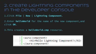 2. Create Lightning Components
in the Developer Console
1.Click File | New | Lightning Component.
2.Enter helloWorld for the name of the new component,and
click OK.
3.This creates a helloWorld.cmp resource.
 