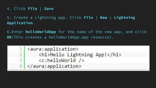 4. Click File | Save
5. Create a Lightning app. Click File | New | Lightning
Application.
6.Enter helloWorldApp for the name of the new app, and click
OK(This creates a helloWorldApp.app resource).
 