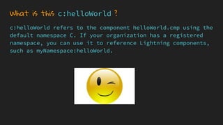 What is this c:helloWorld ?
c:helloWorld refers to the component helloWorld.cmp using the
default namespace C. If your organization has a registered
namespace, you can use it to reference Lightning components,
such as myNamespace:helloWorld.
 