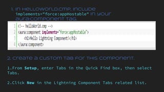 1. In helloWorld.cmp, include
implements="force:appHostable" in your
aura:component tag.
2. Create a custom tab for this component.
1.From Setup, enter Tabs in the Quick Find box, then select
Tabs.
2.Click New in the Lightning Component Tabs related list.
 