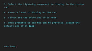 3. Select the Lightning component to display in the custom
tab.
4. Enter a label to display on the tab.
5. Select the tab style and click Next.
6. When prompted to add the tab to profiles, accept the
default and click Save.
Continue..
 