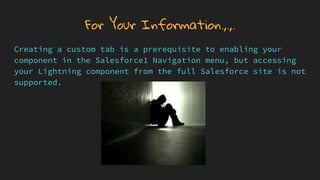 For Your Information.,.,.
Creating a custom tab is a prerequisite to enabling your
component in the Salesforce1 Navigation menu, but accessing
your Lightning component from the full Salesforce site is not
supported.
 