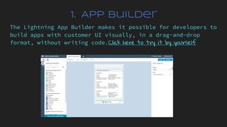 1. App Builder
The Lightning App Builder makes it possible for developers to
build apps with customer UI visually, in a drag-and-drop
format, without writing code.Click here to try it by yourself
 