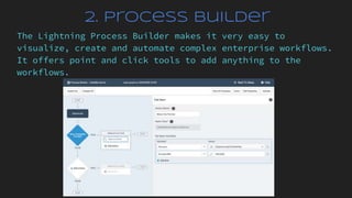 2. Process Builder
The Lightning Process Builder makes it very easy to
visualize, create and automate complex enterprise workflows.
It offers point and click tools to add anything to the
workflows.
 