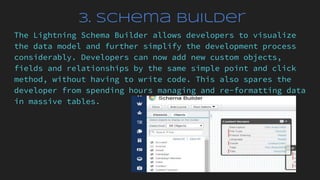 3. Schema Builder
The Lightning Schema Builder allows developers to visualize
the data model and further simplify the development process
considerably. Developers can now add new custom objects,
fields and relationships by the same simple point and click
method, without having to write code. This also spares the
developer from spending hours managing and re-formatting data
in massive tables.
 