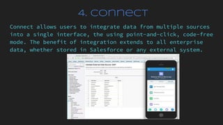 4. Connect
Connect allows users to integrate data from multiple sources
into a single interface, the using point-and-click, code-free
mode. The benefit of integration extends to all enterprise
data, whether stored in Salesforce or any external system.
 